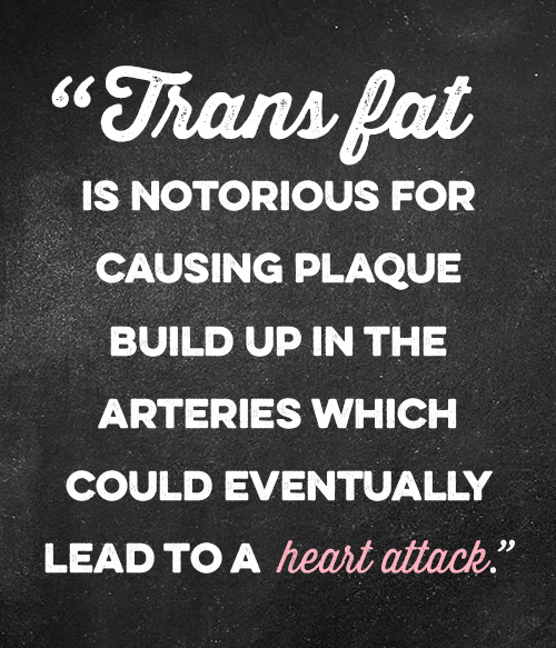 Trans Fat is notorious for causing plaque build up in the arteries which could eventually lead to a heart attack.